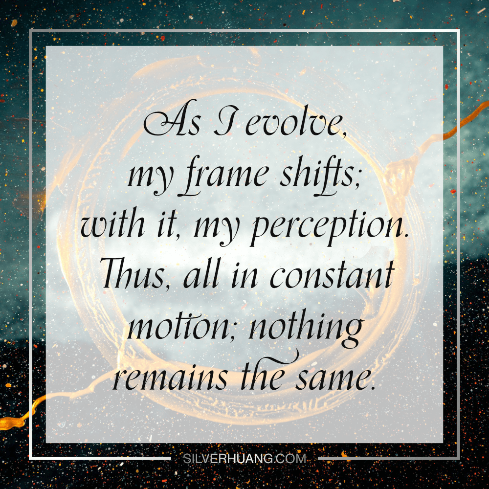 As I evolve, my frame shifts; with it, my perception. Thus, all in constant motion; nothing remains the same.