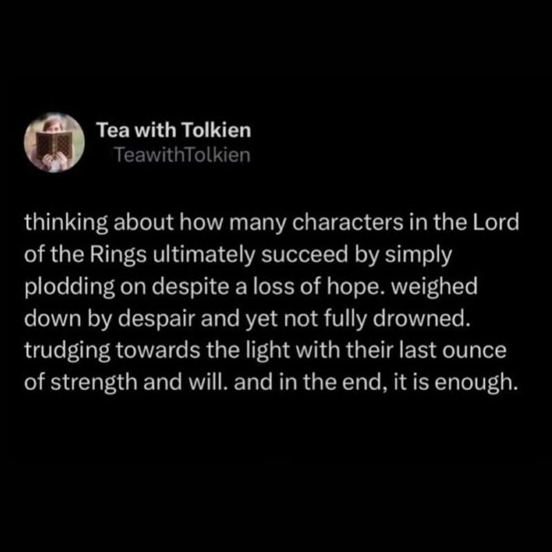 A screenshot of a post by Tea with Tolkien that reads: thinking about how many characters in the Lord of the Rings ultimately succeed by simply plodding on despite a loss of hope. weighed down by despair and yet not fully drowned. trudging towards the light with their last ounce of strength and will. and in the end, it is enough.