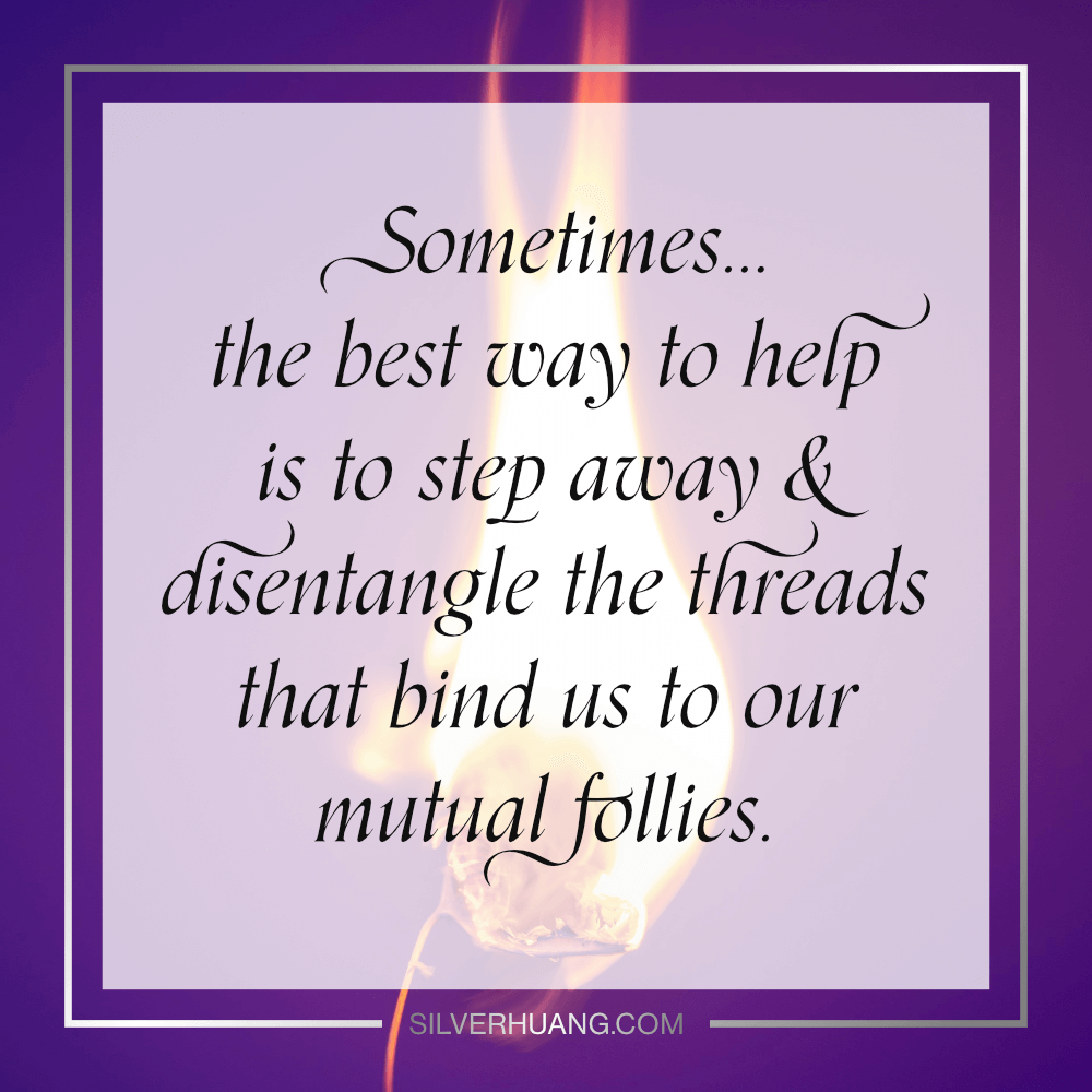 Sometimes... the best way to help is to step away & disentangle the threads that bind us to our mutual follies.