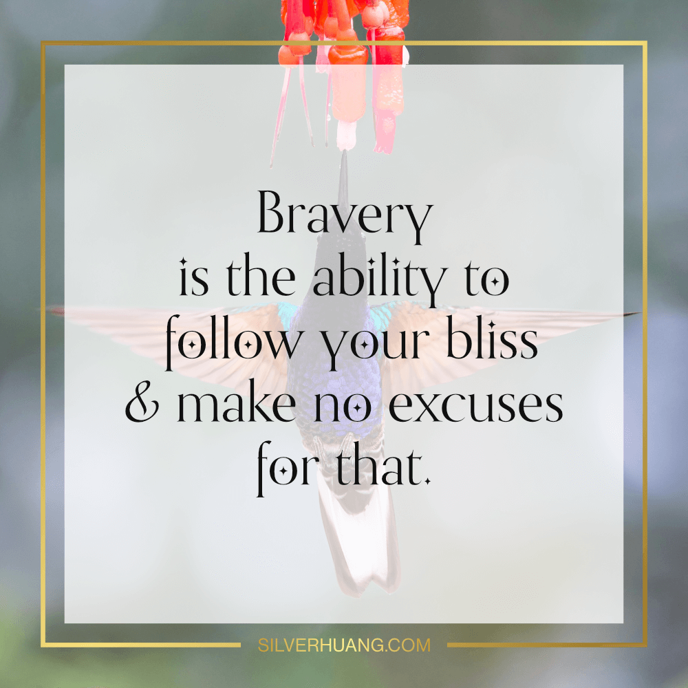 Bravery is the ability to follow your bliss and make no excuses for that.