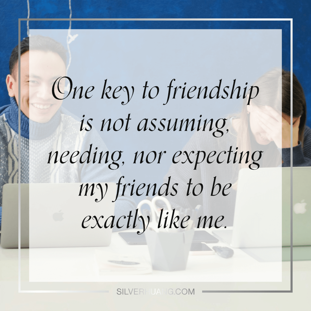 One key to friendship is not assuming, needing, nor expecting my friends to be exactly like me.