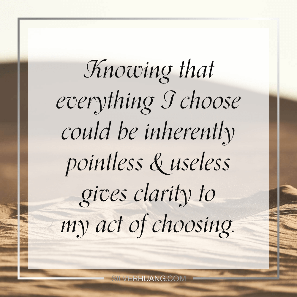 Knowing that everything I choose could be inherently pointless & useless gives clarity to my act of choosing.