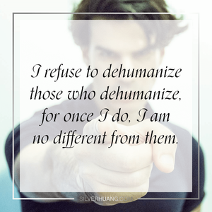 I refuse to dehumanize those who dehumanize, for once I do, I am no different from them.