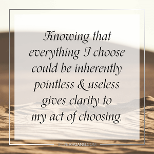 Knowing that everything I choose could be inherently pointless & useless gives clarity to my act of choosing.